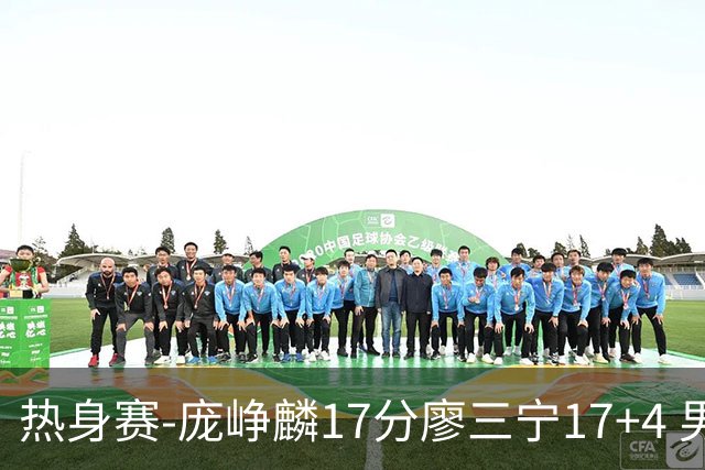 热身赛-庞峥麟17分廖三宁17+4 男篮遭FMP拉德尼基绝杀